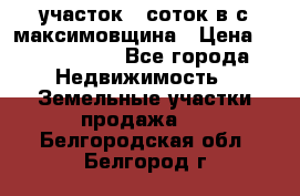 участок 12соток в с.максимовщина › Цена ­ 1 000 000 - Все города Недвижимость » Земельные участки продажа   . Белгородская обл.,Белгород г.